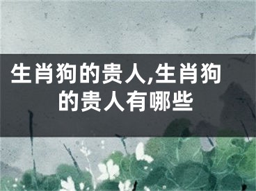 生肖狗的贵人,生肖狗的贵人有哪些