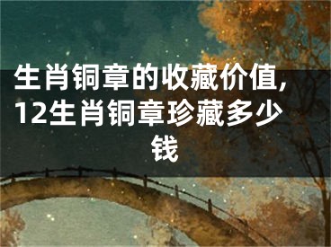 生肖铜章的收藏价值,12生肖铜章珍藏多少钱