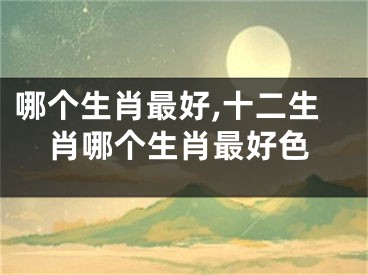 哪个生肖最好,十二生肖哪个生肖最好色