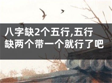 八字缺2个五行,五行缺两个带一个就行了吧