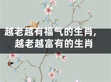越老越有福气的生肖,越老越富有的生肖