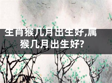 生肖猴几月出生好,属猴几月出生好?