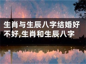 生肖与生辰八字结婚好不好,生肖和生辰八字
