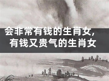 会非常有钱的生肖女,有钱又贵气的生肖女