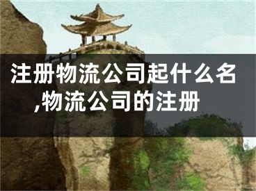 注册物流公司起什么名,物流公司的注册
