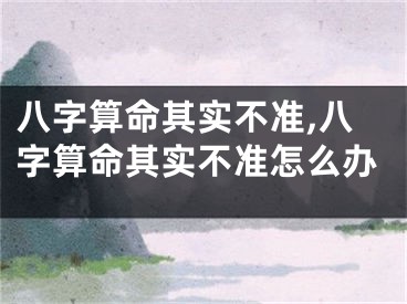 八字算命其实不准,八字算命其实不准怎么办