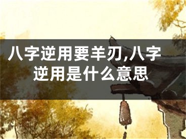 八字逆用要羊刃,八字逆用是什么意思