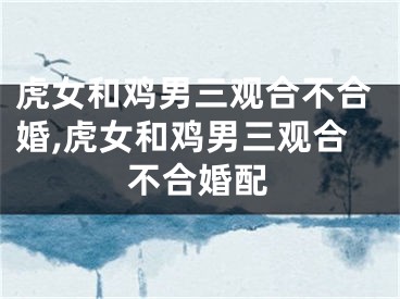 虎女和鸡男三观合不合婚,虎女和鸡男三观合不合婚配