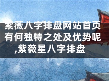 紫薇八字排盘网站首页有何独特之处及优势呢,紫薇星八字排盘