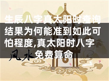 生辰八字真太阳时查询结果为何能准到如此可怕程度,真太阳时八字免费算命