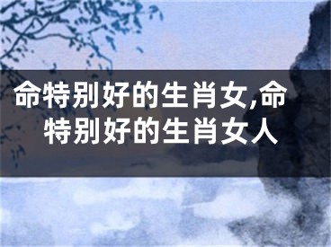命特别好的生肖女,命特别好的生肖女人