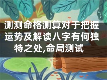 测测命格测算对于把握运势及解读八字有何独特之处,命局测试