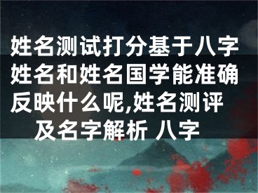 姓名测试打分基于八字姓名和姓名国学能准确反映什么呢,姓名测评及名字解析 八字