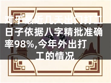 对于最近几天出门打工日子依据八字精批准确率98%,今年外出打工的情况