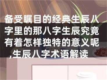 备受瞩目的经典生辰八字里的那八字生辰究竟有着怎样独特的意义呢,生辰八字术语解读
