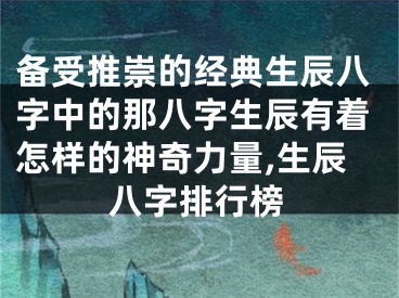 备受推崇的经典生辰八字中的那八字生辰有着怎样的神奇力量,生辰八字排行榜