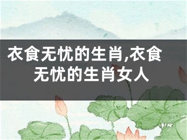 衣食无忧的生肖,衣食无忧的生肖女人