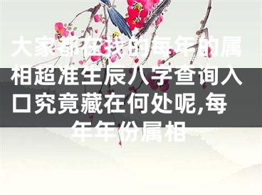 大家都在找的每年的属相超准生辰八字查询入口究竟藏在何处呢,每年年份属相