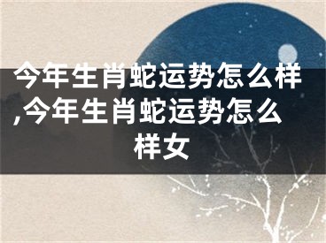 今年生肖蛇运势怎么样,今年生肖蛇运势怎么样女