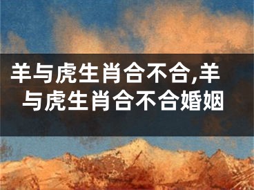 羊与虎生肖合不合,羊与虎生肖合不合婚姻