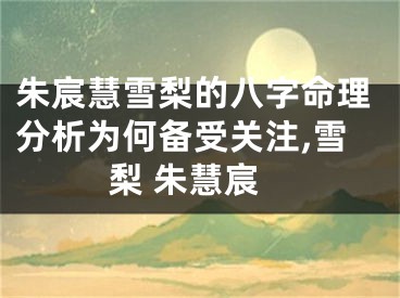 朱宸慧雪梨的八字命理分析为何备受关注,雪梨 朱慧宸
