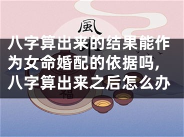 八字算出来的结果能作为女命婚配的依据吗,八字算出来之后怎么办