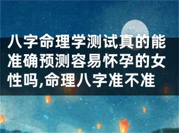 八字命理学测试真的能准确预测容易怀孕的女性吗,命理八字准不准