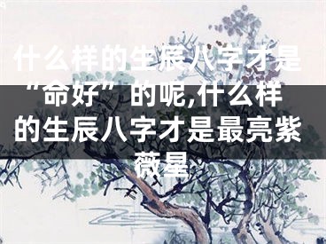 什么样的生辰八字才是“命好”的呢,什么样的生辰八字才是最亮紫薇星