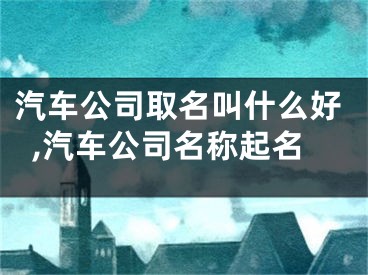 汽车公司取名叫什么好,汽车公司名称起名