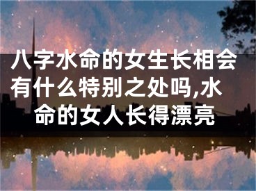 八字水命的女生长相会有什么特别之处吗,水命的女人长得漂亮