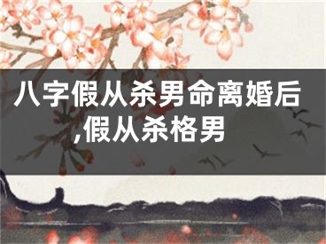 八字假从杀男命离婚后,假从杀格男
