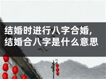 结婚时进行八字合婚,结婚合八字是什么意思