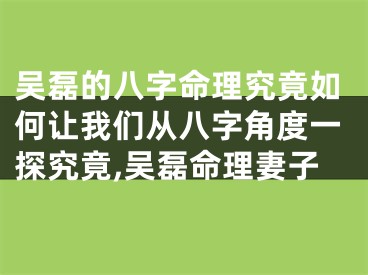 吴磊的八字命理究竟如何让我们从八字角度一探究竟,吴磊命理妻子