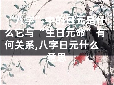 “八字”中的日元是什么它与“生日元命”有何关系,八字日元什么意思