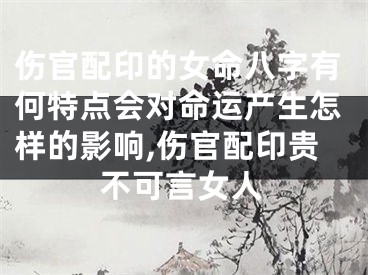 伤官配印的女命八字有何特点会对命运产生怎样的影响,伤官配印贵不可言女人