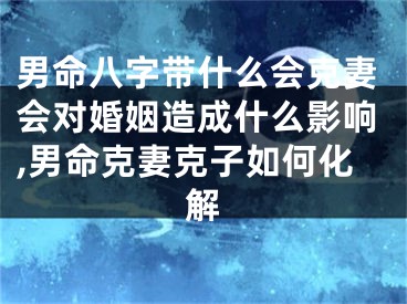 男命八字带什么会克妻会对婚姻造成什么影响,男命克妻克子如何化解