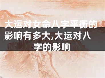 大运对女命八字平衡的影响有多大,大运对八字的影响