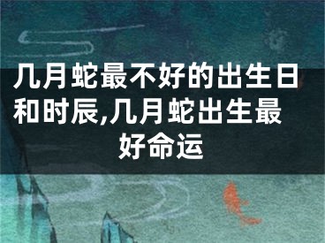 几月蛇最不好的出生日和时辰,几月蛇出生最好命运