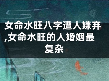 女命水旺八字遭人嫌弃,女命水旺的人婚姻最复杂