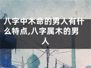 八字中木命的男人有什么特点,八字属木的男人
