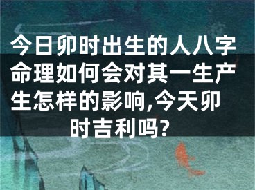 今日卯时出生的人八字命理如何会对其一生产生怎样的影响,今天卯时吉利吗?