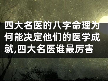 四大名医的八字命理为何能决定他们的医学成就,四大名医谁最厉害