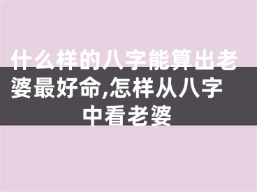 什么样的八字能算出老婆最好命,怎样从八字中看老婆