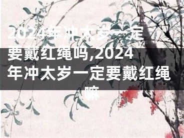 2024年冲太岁一定要戴红绳吗,2024年冲太岁一定要戴红绳嘛