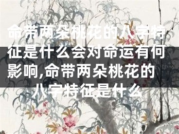 命带两朵桃花的八字特征是什么会对命运有何影响,命带两朵桃花的八字特征是什么