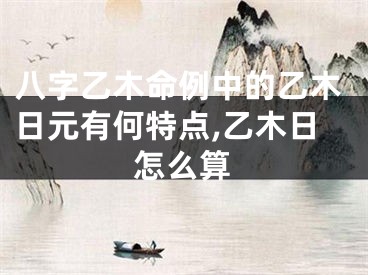 八字乙木命例中的乙木日元有何特点,乙木日怎么算