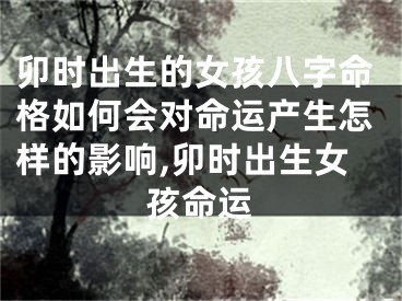 卯时出生的女孩八字命格如何会对命运产生怎样的影响,卯时出生女孩命运