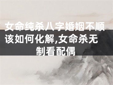 女命纯杀八字婚姻不顺该如何化解,女命杀无制看配偶
