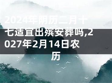 2024年阴历二月十七适宜出殡安葬吗,2027年2月14日农历