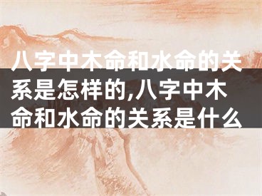 八字中木命和水命的关系是怎样的,八字中木命和水命的关系是什么